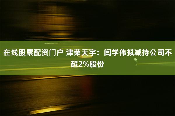 在线股票配资门户 津荣天宇：闫学伟拟减持公司不超2%股份