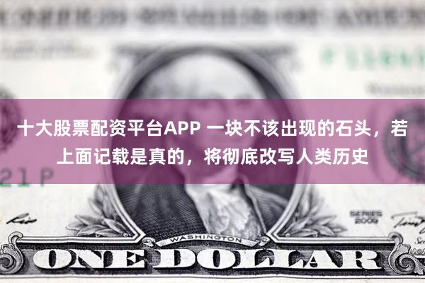 十大股票配资平台APP 一块不该出现的石头，若上面记载是真的，将彻底改写人类历史