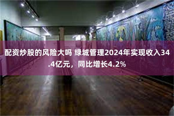 配资炒股的风险大吗 绿城管理2024年实现收入34.4亿元，同比增长4.2%
