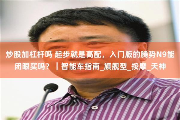 炒股加杠杆吗 起步就是高配，入门版的腾势N9能闭眼买吗？｜智能车指南_旗舰型_按摩_天神