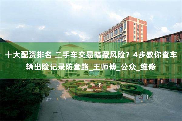 十大配资排名 二手车交易暗藏风险？4步教你查车辆出险记录防套路_王师傅_公众_维修