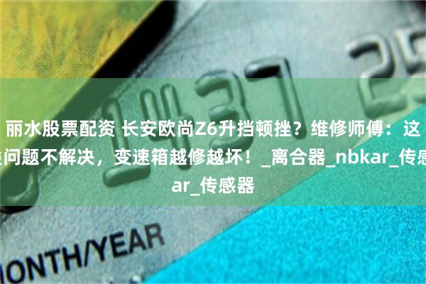 丽水股票配资 长安欧尚Z6升挡顿挫？维修师傅：这5类问题不解决，变速箱越修越坏！_离合器_nbkar_传感器