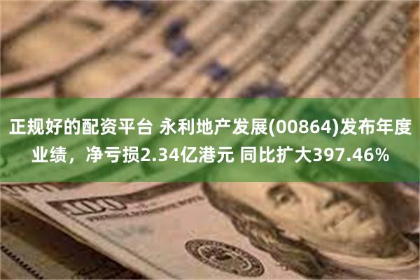 正规好的配资平台 永利地产发展(00864)发布年度业绩，净亏损2.34亿港元 同比扩大397.46%