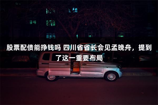 股票配债能挣钱吗 四川省省长会见孟晚舟，提到了这一重要布局
