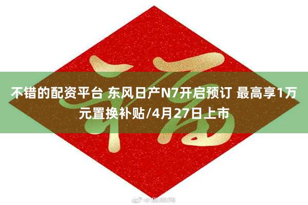 不错的配资平台 东风日产N7开启预订 最高享1万元置换补贴/4月27日上市