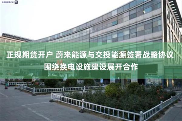 正规期货开户 蔚来能源与交投能源签署战略协议 围绕换电设施建设展开合作