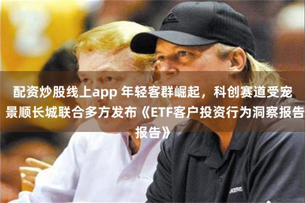 配资炒股线上app 年轻客群崛起，科创赛道受宠，景顺长城联合多方发布《ETF客户投资行为洞察报告》