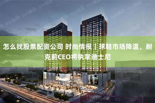 怎么找股票配资公司 时尚情报｜球鞋市场降温，耐克前CEO将执掌迪士尼
