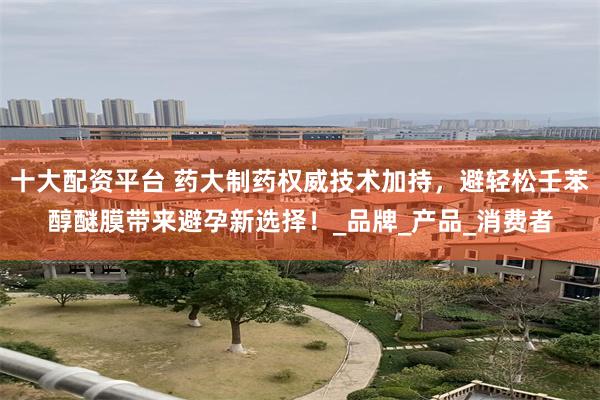 十大配资平台 药大制药权威技术加持，避轻松壬苯醇醚膜带来避孕新选择！_品牌_产品_消费者