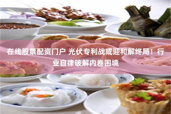 在线股票配资门户 光伏专利战或迎和解终局！行业自律破解内卷困境