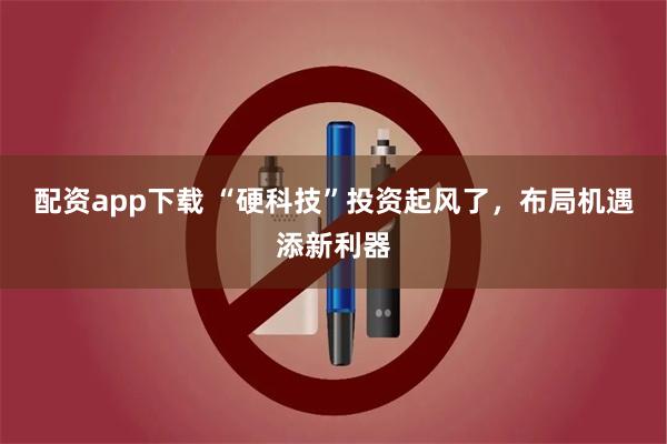 配资app下载 “硬科技”投资起风了，布局机遇添新利器