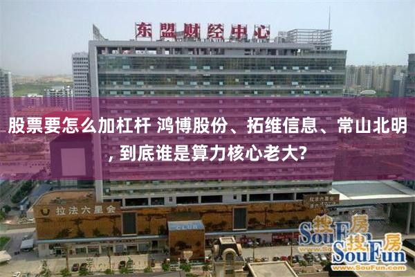 股票要怎么加杠杆 鸿博股份、拓维信息、常山北明, 到底谁是算力核心老大?