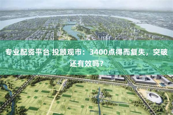 专业配资平台 投顾观市：3400点得而复失，突破还有效吗？