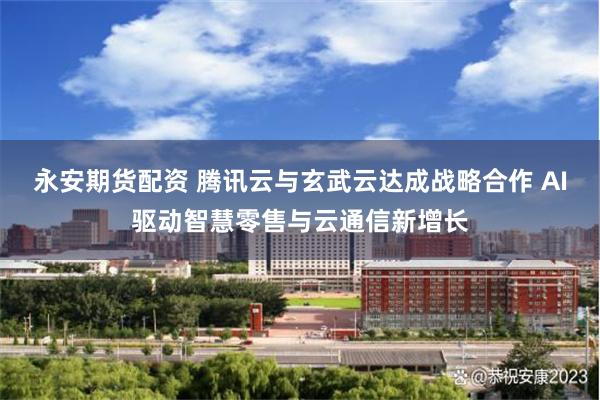永安期货配资 腾讯云与玄武云达成战略合作 AI驱动智慧零售与云通信新增长