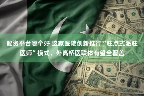 配资平台哪个好 这家医院创新推行“驻点式派驻医师”模式，外高桥医联体有望全覆盖