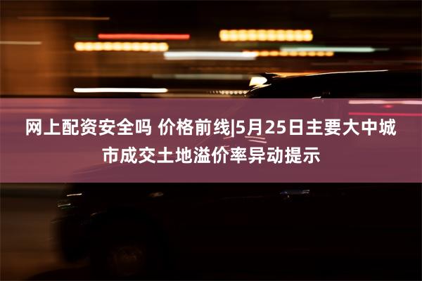 网上配资安全吗 价格前线|5月25日主要大中城市成交土地溢价率异动提示