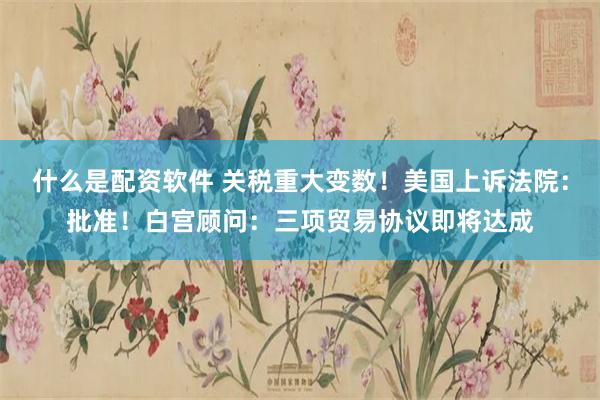 什么是配资软件 关税重大变数！美国上诉法院：批准！白宫顾问：三项贸易协议即将达成