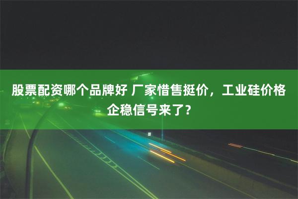 股票配资哪个品牌好 厂家惜售挺价，工业硅价格企稳信号来了？