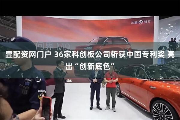 壹配资网门户 36家科创板公司斩获中国专利奖 亮出“创新底色”