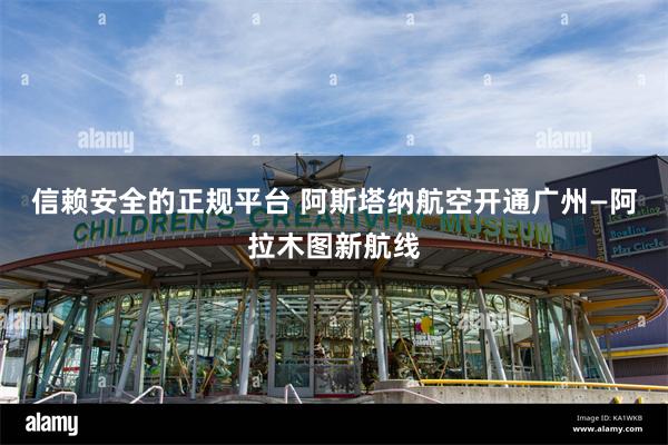 信赖安全的正规平台 阿斯塔纳航空开通广州—阿拉木图新航线