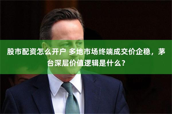 股市配资怎么开户 多地市场终端成交价企稳，茅台深层价值逻辑是什么？