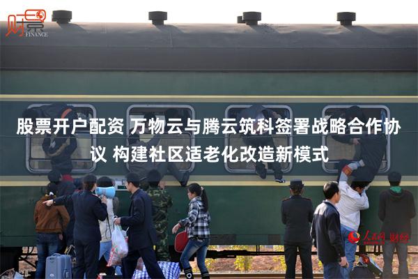 股票开户配资 万物云与腾云筑科签署战略合作协议 构建社区适老化改造新模式