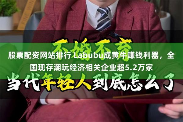 股票配资网站排行 Labubu成黄牛赚钱利器，全国现存潮玩经济相关企业超5.2万家