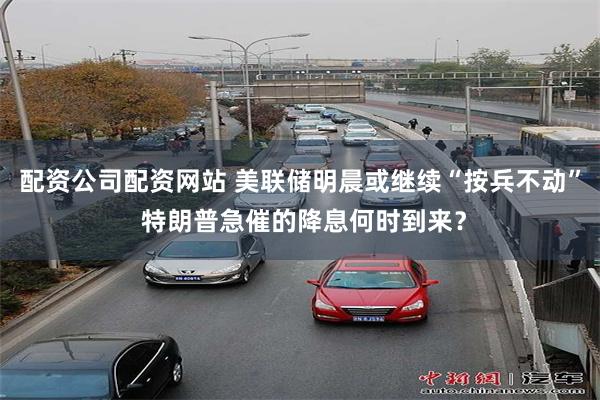 配资公司配资网站 美联储明晨或继续“按兵不动” 特朗普急催的降息何时到来？