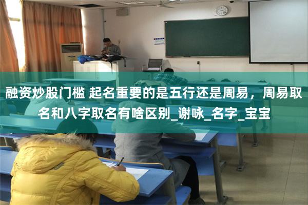 融资炒股门槛 起名重要的是五行还是周易，周易取名和八字取名有啥区别_谢咏_名字_宝宝