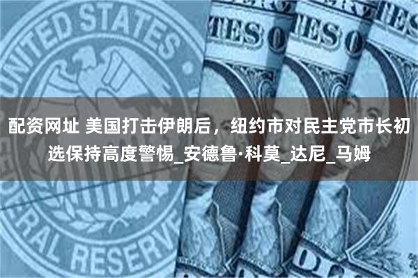 配资网址 美国打击伊朗后，纽约市对民主党市长初选保持高度警惕_安德鲁·科莫_达尼_马姆