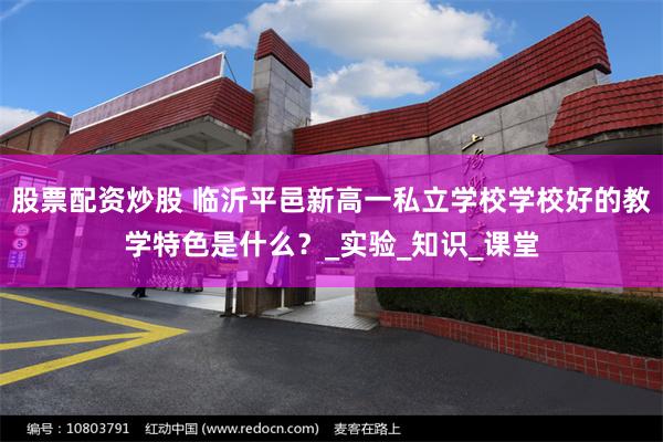 股票配资炒股 临沂平邑新高一私立学校学校好的教学特色是什么？_实验_知识_课堂