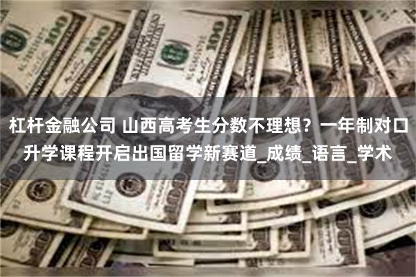 杠杆金融公司 山西高考生分数不理想？一年制对口升学课程开启出国留学新赛道_成绩_语言_学术