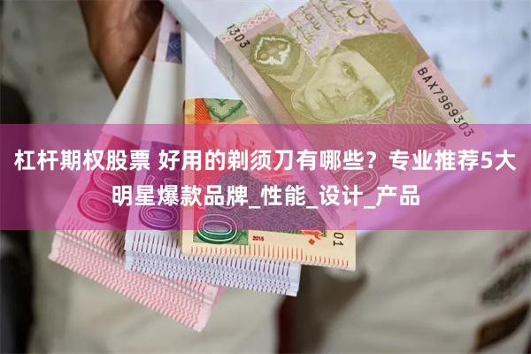 杠杆期权股票 好用的剃须刀有哪些？专业推荐5大明星爆款品牌_性能_设计_产品