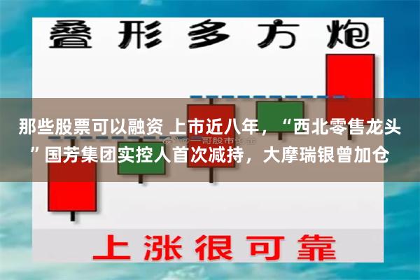 那些股票可以融资 上市近八年，“西北零售龙头”国芳集团实控人首次减持，大摩瑞银曾加仓