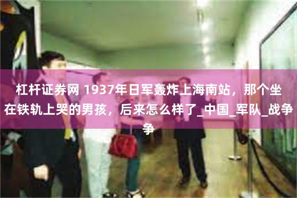 杠杆证券网 1937年日军轰炸上海南站，那个坐在铁轨上哭的男孩，后来怎么样了_中国_军队_战争
