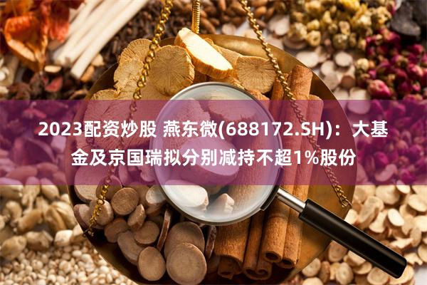 2023配资炒股 燕东微(688172.SH)：大基金及京国瑞拟分别减持不超1%股份