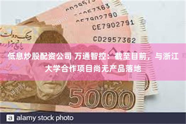 低息炒股配资公司 万通智控：截至目前，与浙江大学合作项目尚无产品落地