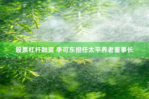 股票杠杆融资 李可东担任太平养老董事长