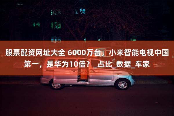股票配资网址大全 6000万台，小米智能电视中国第一，是华为10倍？_占比_数据_车家