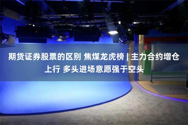 期货证券股票的区别 焦煤龙虎榜 | 主力合约增仓上行 多头进场意愿强于空头