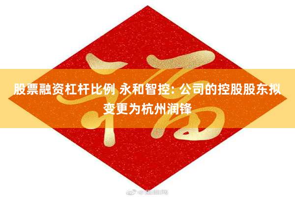 股票融资杠杆比例 永和智控: 公司的控股股东拟变更为杭州润锋