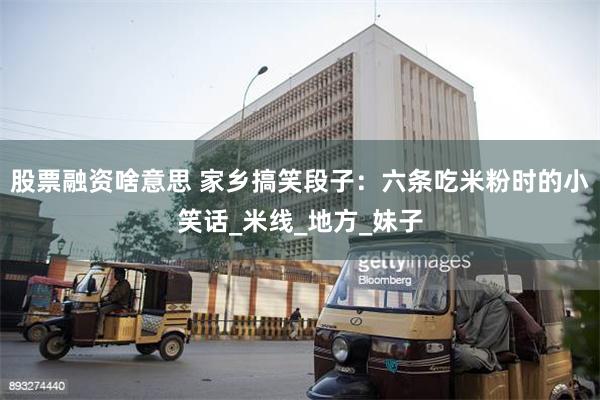 股票融资啥意思 家乡搞笑段子：六条吃米粉时的小笑话_米线_地方_妹子