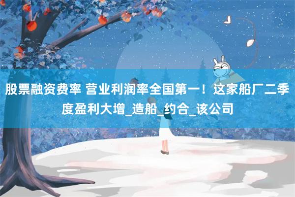 股票融资费率 营业利润率全国第一！这家船厂二季度盈利大增_造船_约合_该公司