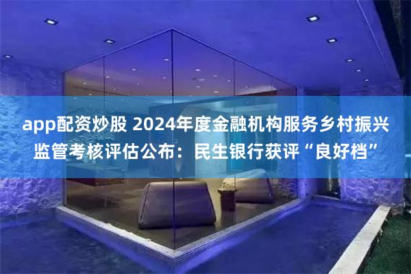 app配资炒股 2024年度金融机构服务乡村振兴监管考核评估公布：民生银行获评“良好档”