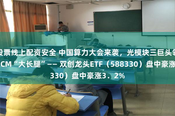 股票线上配资安全 中国算力大会来袭，光模块三巨头领涨！20CM“大长腿”—— 双创龙头ETF（588330）盘中豪涨3．2%