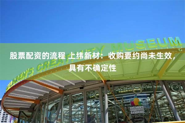 股票配资的流程 上纬新材：收购要约尚未生效，具有不确定性