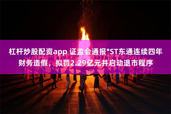 杠杆炒股配资app 证监会通报*ST东通连续四年财务造假，拟罚2.29亿元并启动退市程序