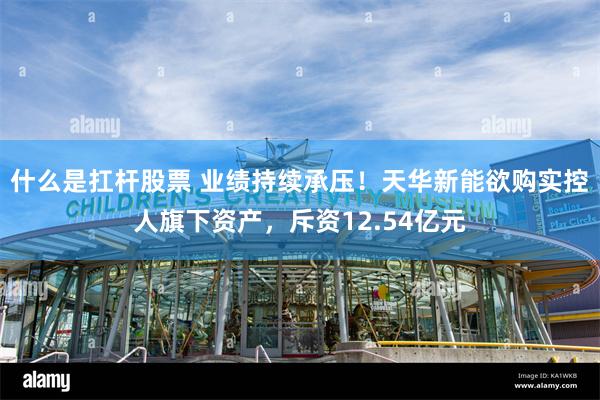 什么是扛杆股票 业绩持续承压！天华新能欲购实控人旗下资产，斥资12.54亿元