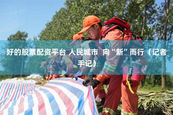 好的股票配资平台 人民城市  向“新”而行（记者手记）